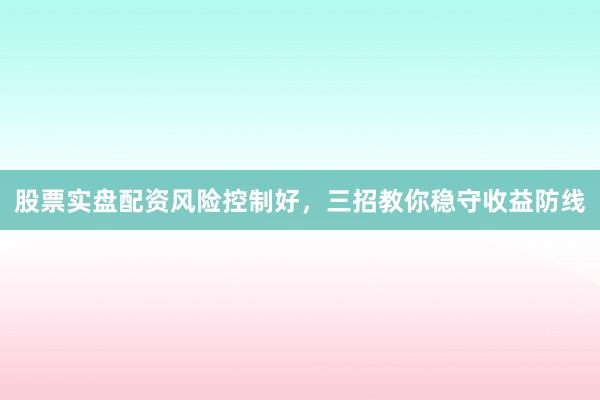 股票实盘配资风险控制好，三招教你稳守收益防线