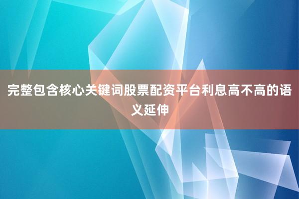 完整包含核心关键词股票配资平台利息高不高的语义延伸