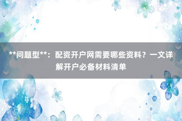 **问题型**：配资开户网需要哪些资料？一文详解开户必备材料清单