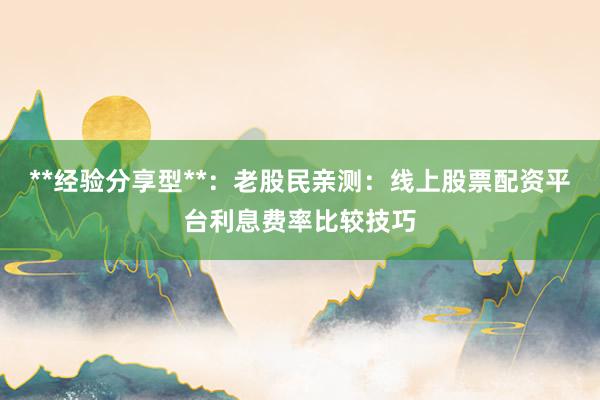 **经验分享型**：老股民亲测：线上股票配资平台利息费率比较技巧