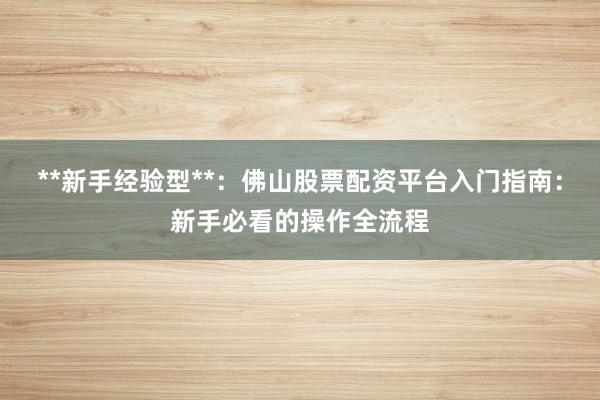 **新手经验型**：佛山股票配资平台入门指南：新手必看的操作全流程