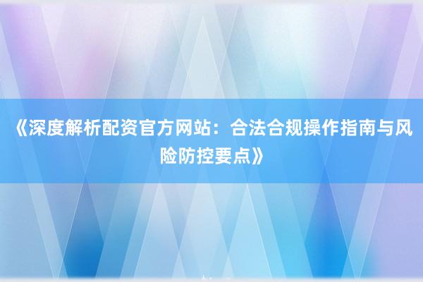 《深度解析配资官方网站：合法合规操作指南与风险防控要点》