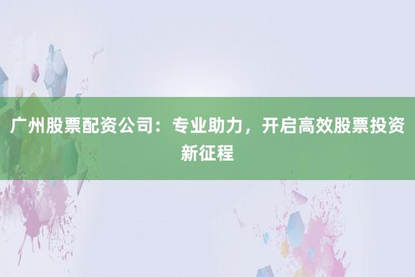 广州股票配资公司：专业助力，开启高效股票投资新征程