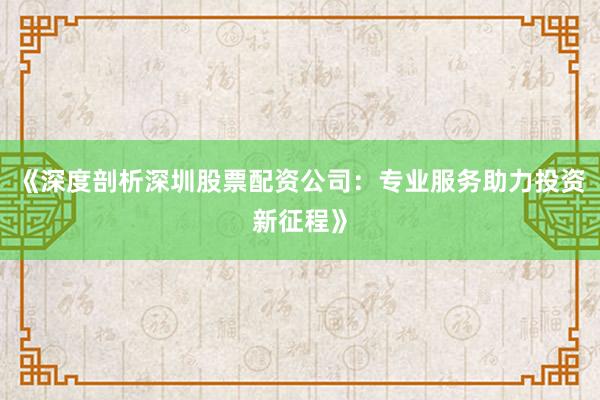 《深度剖析深圳股票配资公司：专业服务助力投资新征程》