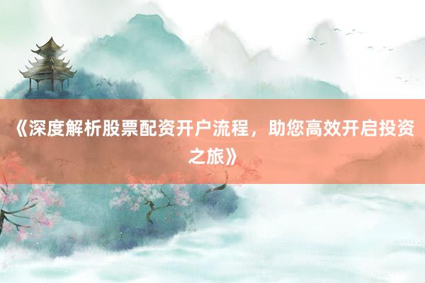 《深度解析股票配资开户流程，助您高效开启投资之旅》