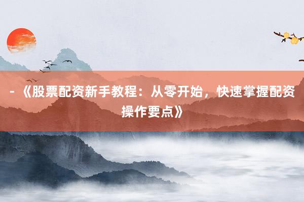 - 《股票配资新手教程：从零开始，快速掌握配资操作要点》