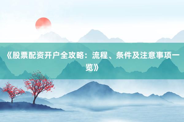 《股票配资开户全攻略：流程、条件及注意事项一览》