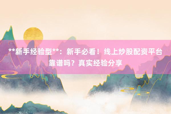 **新手经验型**：新手必看！线上炒股配资平台靠谱吗？真实经验分享