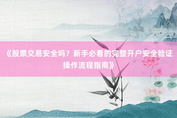 《股票交易安全吗？新手必看的完整开户安全验证操作流程指南》