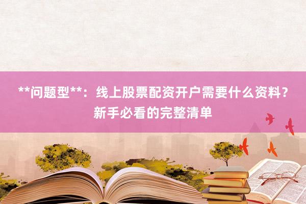 **问题型**：线上股票配资开户需要什么资料？新手必看的完整清单