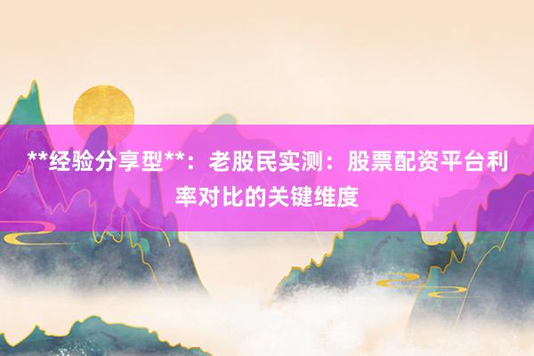 **经验分享型**：老股民实测：股票配资平台利率对比的关键维度