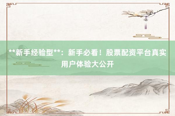 **新手经验型**：新手必看！股票配资平台真实用户体验大公开