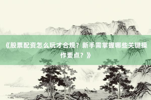 《股票配资怎么玩才合规？新手需掌握哪些关键操作要点？》