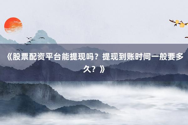 《股票配资平台能提现吗？提现到账时间一般要多久？》