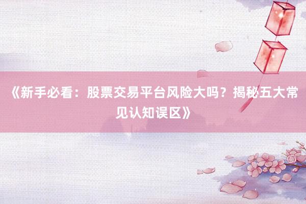 《新手必看：股票交易平台风险大吗？揭秘五大常见认知误区》