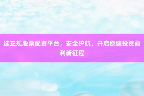 选正规股票配资平台，安全护航，开启稳健投资盈利新征程