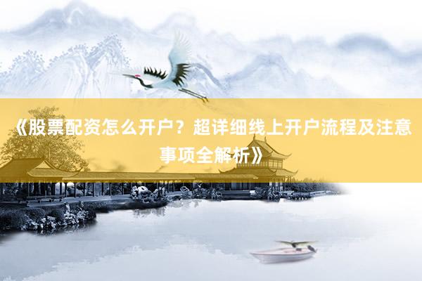 《股票配资怎么开户？超详细线上开户流程及注意事项全解析》