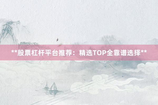**股票杠杆平台推荐：精选TOP全靠谱选择**
