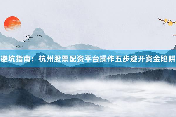 避坑指南：杭州股票配资平台操作五步避开资金陷阱
