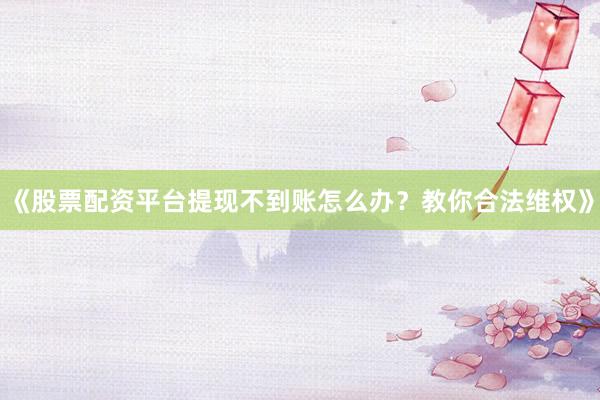 《股票配资平台提现不到账怎么办？教你合法维权》