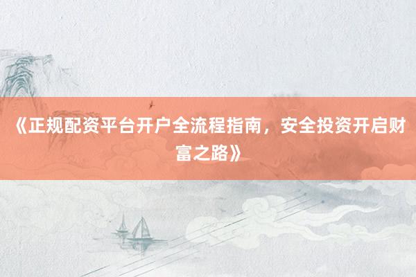 《正规配资平台开户全流程指南，安全投资开启财富之路》