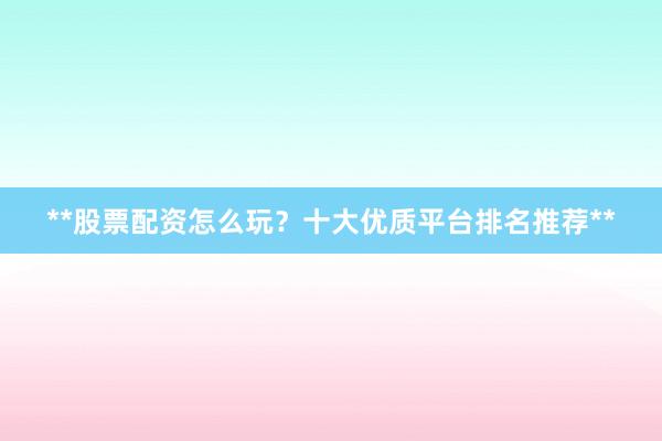 **股票配资怎么玩？十大优质平台排名推荐**