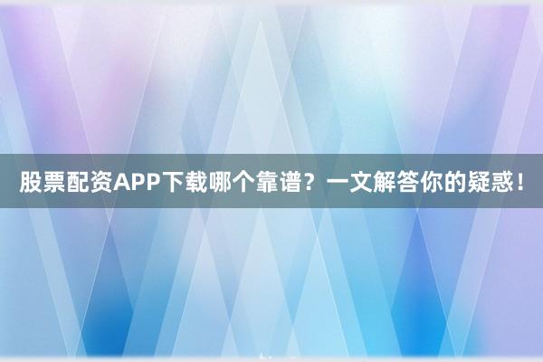 股票配资APP下载哪个靠谱？一文解答你的疑惑！