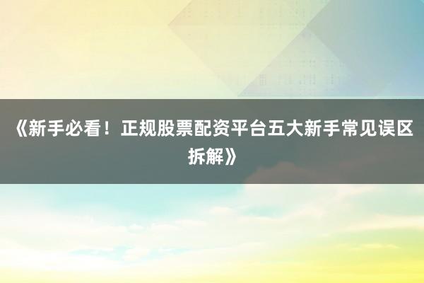 《新手必看！正规股票配资平台五大新手常见误区拆解》