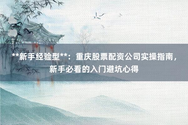**新手经验型**：重庆股票配资公司实操指南，新手必看的入门避坑心得