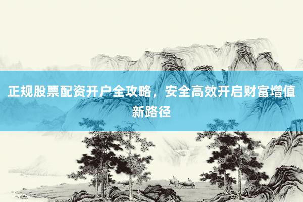 正规股票配资开户全攻略，安全高效开启财富增值新路径