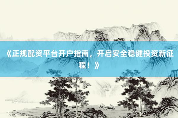 《正规配资平台开户指南，开启安全稳健投资新征程！》