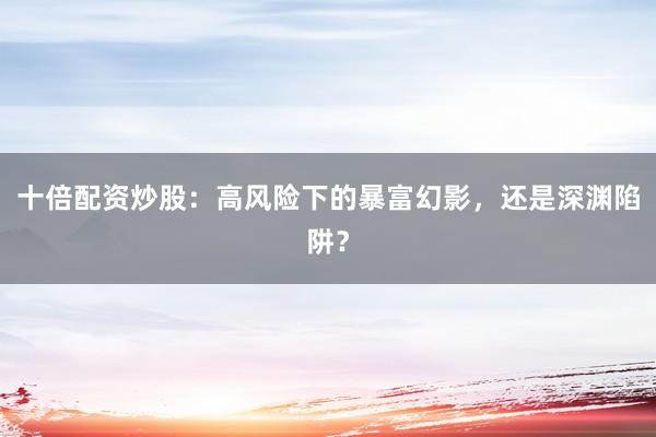 十倍配资炒股：高风险下的暴富幻影，还是深渊陷阱？