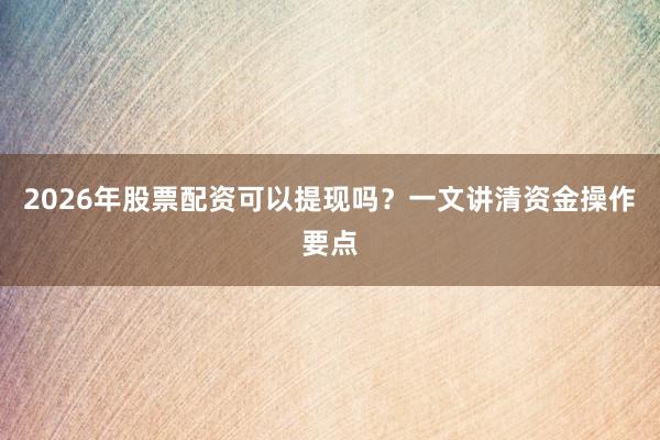 2026年股票配资可以提现吗？一文讲清资金操作要点