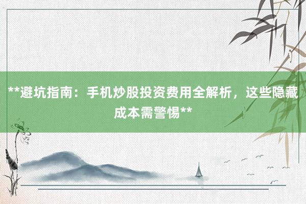 **避坑指南：手机炒股投资费用全解析，这些隐藏成本需警惕**