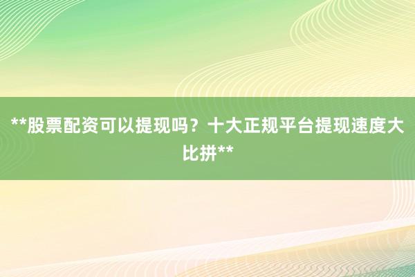 **股票配资可以提现吗？十大正规平台提现速度大比拼**