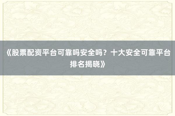 《股票配资平台可靠吗安全吗？十大安全可靠平台排名揭晓》