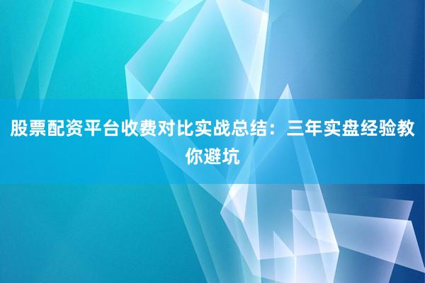 股票配资平台收费对比实战总结：三年实盘经验教你避坑