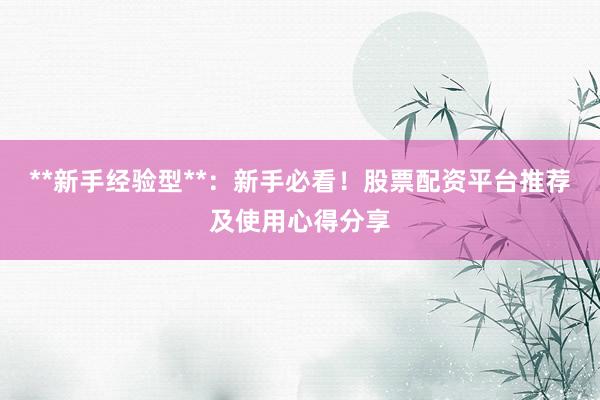 **新手经验型**：新手必看！股票配资平台推荐及使用心得分享
