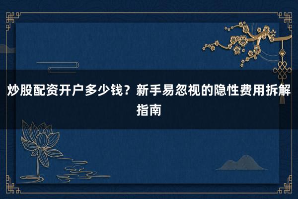 炒股配资开户多少钱？新手易忽视的隐性费用拆解指南