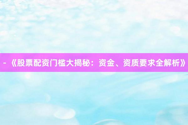 - 《股票配资门槛大揭秘：资金、资质要求全解析》