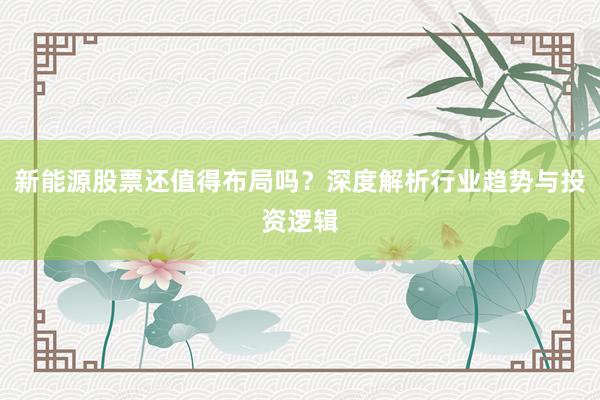 新能源股票还值得布局吗？深度解析行业趋势与投资逻辑