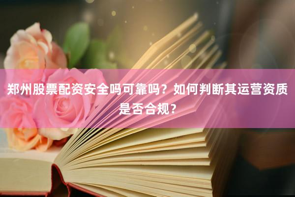 郑州股票配资安全吗可靠吗？如何判断其运营资质是否合规？
