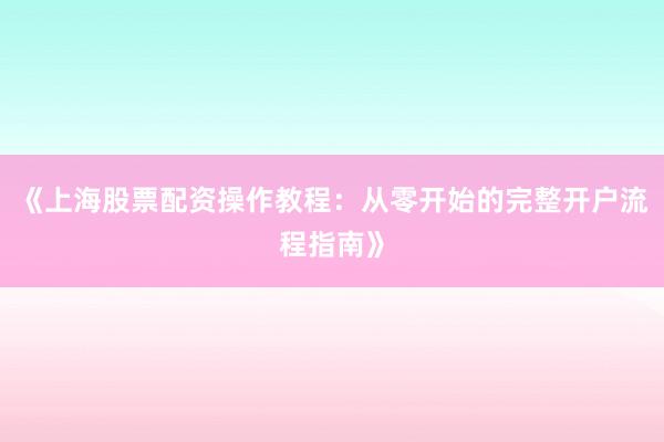 《上海股票配资操作教程：从零开始的完整开户流程指南》