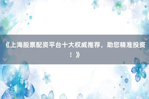 《上海股票配资平台十大权威推荐，助您精准投资！》