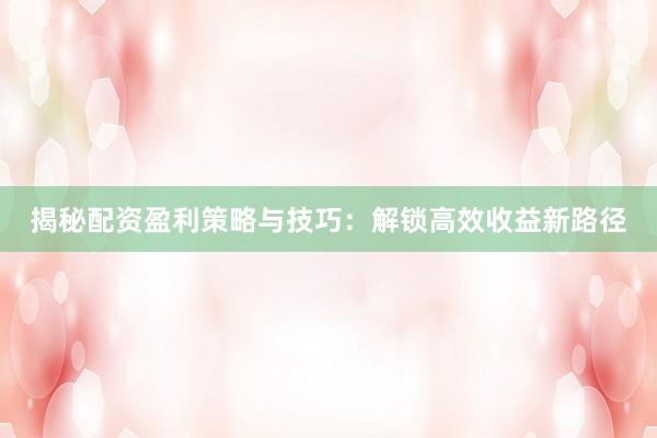 揭秘配资盈利策略与技巧：解锁高效收益新路径