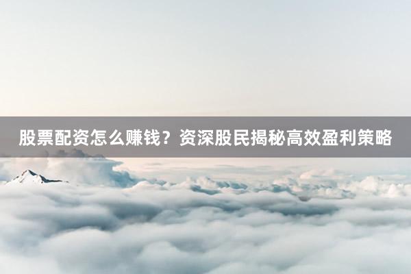 股票配资怎么赚钱？资深股民揭秘高效盈利策略