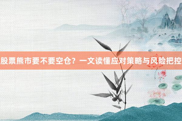 股票熊市要不要空仓？一文读懂应对策略与风险把控