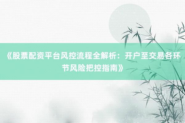《股票配资平台风控流程全解析：开户至交易各环节风险把控指南》
