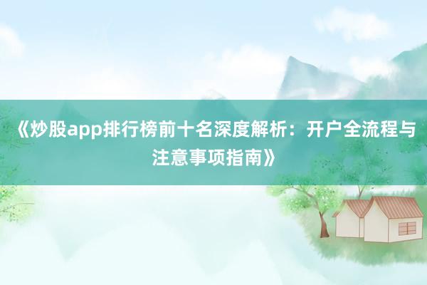 《炒股app排行榜前十名深度解析：开户全流程与注意事项指南》