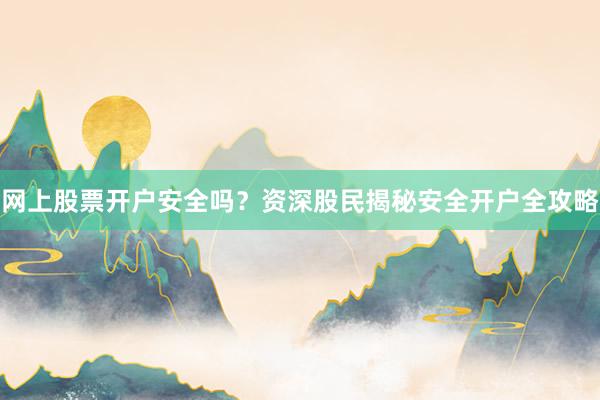 网上股票开户安全吗？资深股民揭秘安全开户全攻略